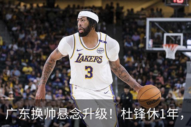 广东换帅悬念升级！杜锋休1年，5人教练组留坑，外教并非唯一选项