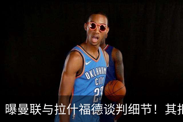 曝曼联与拉什福德谈判细节！其拒绝转会英超，拉爵被迫放弃签左翼