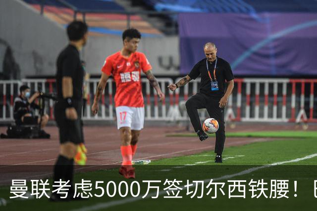 曼联考虑5000万签切尔西铁腰！巴莱巴恐亦被截胡，布莱顿给出具体要价